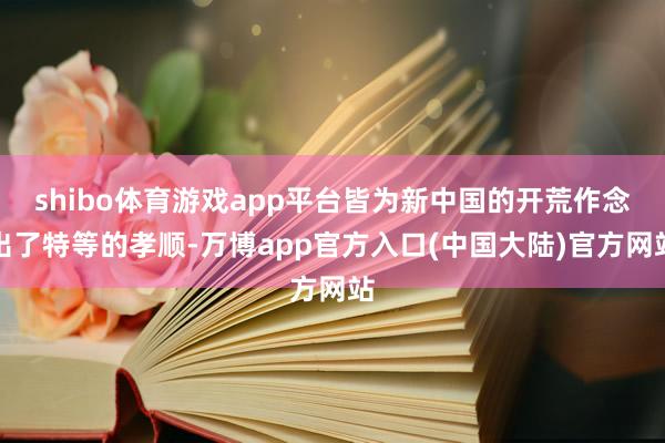 shibo体育游戏app平台皆为新中国的开荒作念出了特等的孝顺-万博app官方入口(中国大陆)官方网站