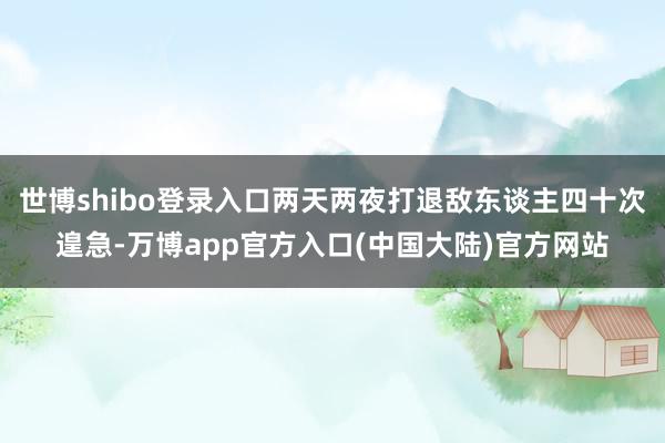 世博shibo登录入口两天两夜打退敌东谈主四十次遑急-万博app官方入口(中国大陆)官方网站