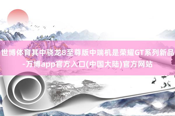 世博体育其中骁龙8至尊版中端机是荣耀GT系列新品-万博app官方入口(中国大陆)官方网站