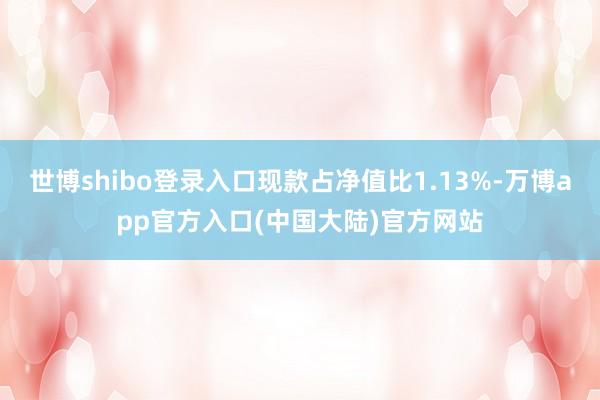 世博shibo登录入口现款占净值比1.13%-万博app官方入口(中国大陆)官方网站