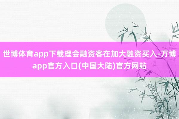 世博体育app下载理会融资客在加大融资买入-万博app官方入口(中国大陆)官方网站
