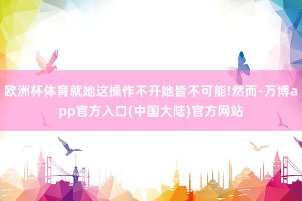 欧洲杯体育就她这操作不开她皆不可能!然而-万博app官方入口(中国大陆)官方网站