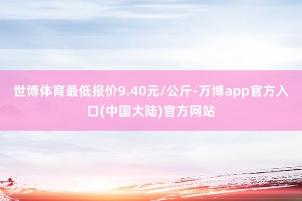 世博体育最低报价9.40元/公斤-万博app官方入口(中国大陆)官方网站