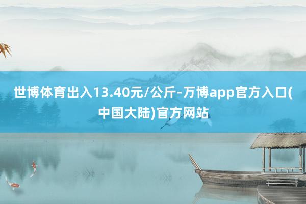 世博体育出入13.40元/公斤-万博app官方入口(中国大陆)官方网站