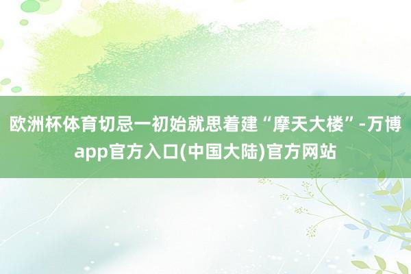 欧洲杯体育切忌一初始就思着建“摩天大楼”-万博app官方入口(中国大陆)官方网站