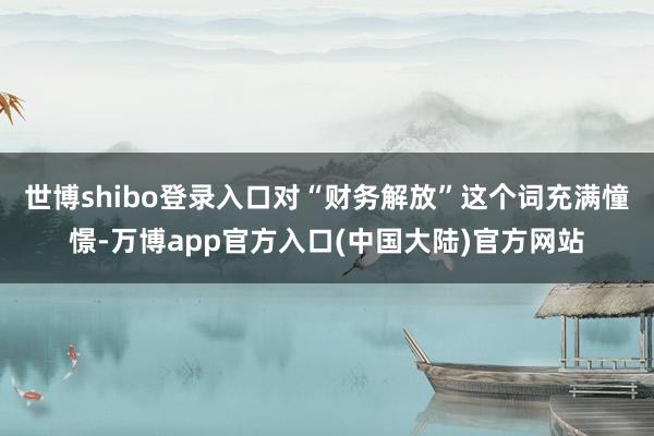 世博shibo登录入口对“财务解放”这个词充满憧憬-万博app官方入口(中国大陆)官方网站