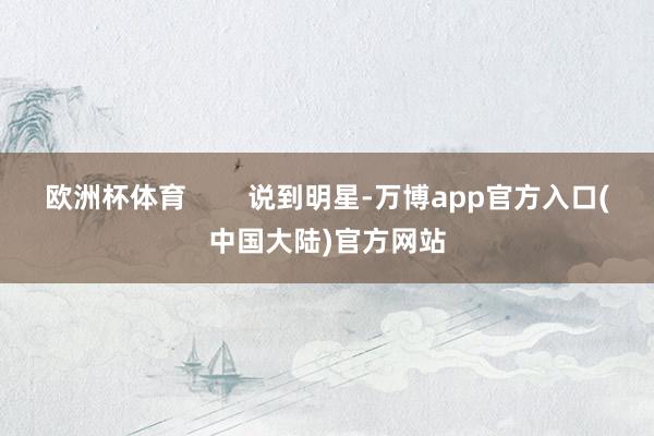 欧洲杯体育        说到明星-万博app官方入口(中国大陆)官方网站