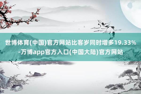 世博体育(中国)官方网站比客岁同时增多19.33%-万博app官方入口(中国大陆)官方网站