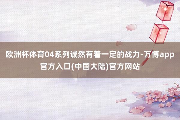 欧洲杯体育04系列诚然有着一定的战力-万博app官方入口(中国大陆)官方网站
