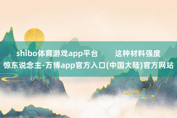 shibo体育游戏app平台        这种材料强度惊东说念主-万博app官方入口(中国大陆)官方网站