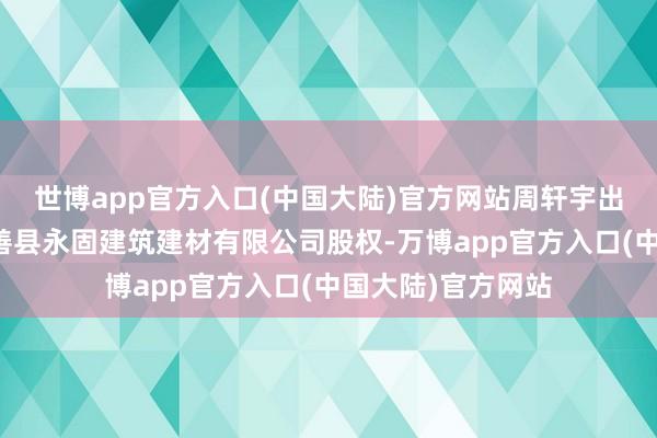 世博app官方入口(中国大陆)官方网站周轩宇出质其所抓有的永善县永固建筑建材有限公司股权-万博app官方入口(中国大陆)官方网站