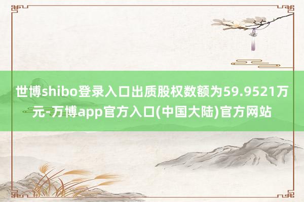 世博shibo登录入口出质股权数额为59.9521万元-万博app官方入口(中国大陆)官方网站