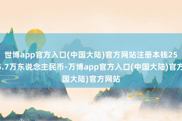 世博app官方入口(中国大陆)官方网站注册本钱257625.7万东说念主民币-万博app官方入口(中国大陆)官方网站