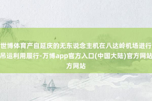 世博体育产自延庆的无东说念主机在八达岭机场进行吊运利用履行-万博app官方入口(中国大陆)官方网站