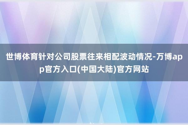 世博体育针对公司股票往来相配波动情况-万博app官方入口(中国大陆)官方网站
