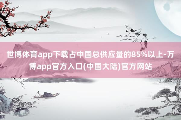 世博体育app下载占中国总供应量的85%以上-万博app官方入口(中国大陆)官方网站
