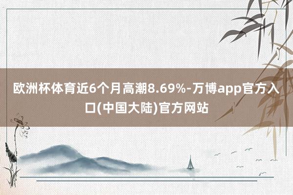欧洲杯体育近6个月高潮8.69%-万博app官方入口(中国大陆)官方网站