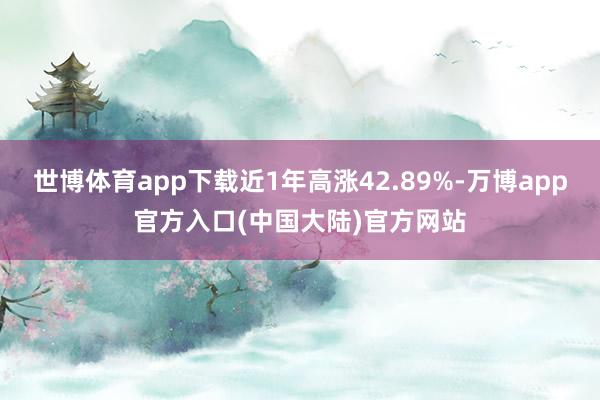 世博体育app下载近1年高涨42.89%-万博app官方入口(中国大陆)官方网站