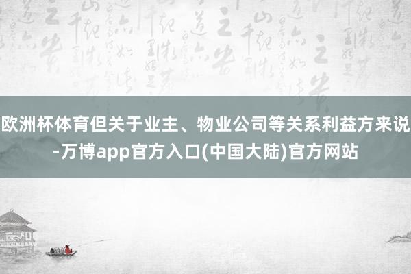 欧洲杯体育但关于业主、物业公司等关系利益方来说-万博app官方入口(中国大陆)官方网站