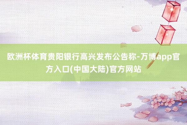 欧洲杯体育贵阳银行高兴发布公告称-万博app官方入口(中国大陆)官方网站
