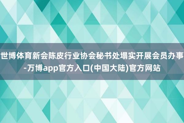 世博体育新会陈皮行业协会秘书处塌实开展会员办事-万博app官方入口(中国大陆)官方网站