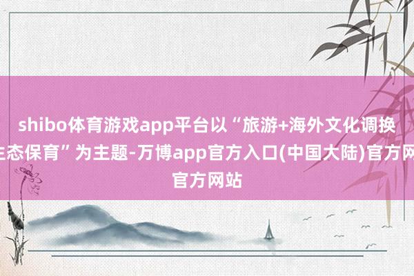 shibo体育游戏app平台以“旅游+海外文化调换+生态保育”为主题-万博app官方入口(中国大陆)官方网站