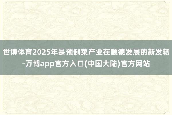 世博体育2025年是预制菜产业在顺德发展的新发轫-万博app官方入口(中国大陆)官方网站