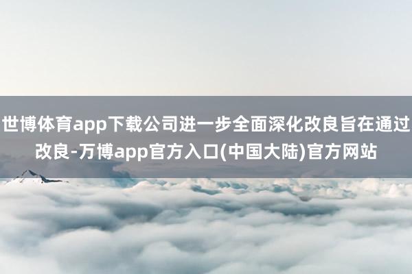 世博体育app下载公司进一步全面深化改良旨在通过改良-万博app官方入口(中国大陆)官方网站