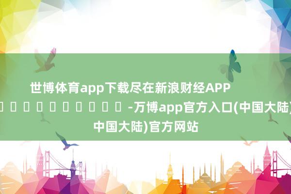 世博体育app下载尽在新浪财经APP            													-万博app官方入口(中国大陆)官方网站