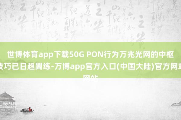 世博体育app下载50G PON行为万兆光网的中枢技巧已日趋闇练-万博app官方入口(中国大陆)官方网站