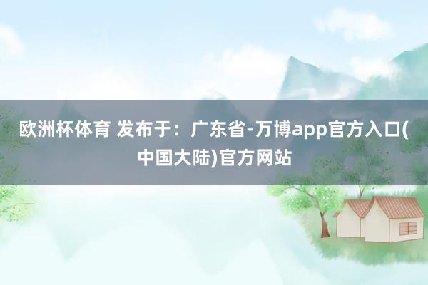 欧洲杯体育 发布于：广东省-万博app官方入口(中国大陆)官方网站