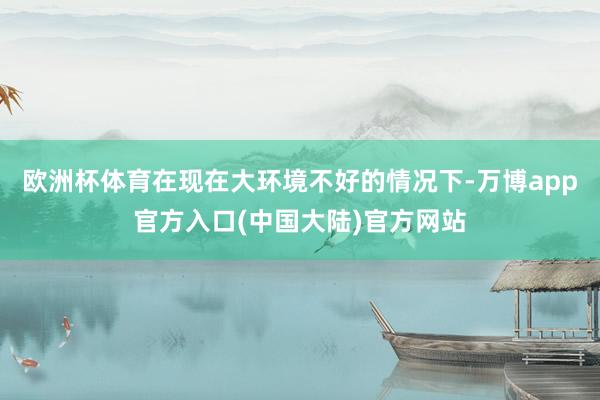 欧洲杯体育在现在大环境不好的情况下-万博app官方入口(中国大陆)官方网站