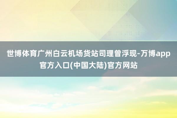 世博体育广州白云机场货站司理曾浮现-万博app官方入口(中国大陆)官方网站