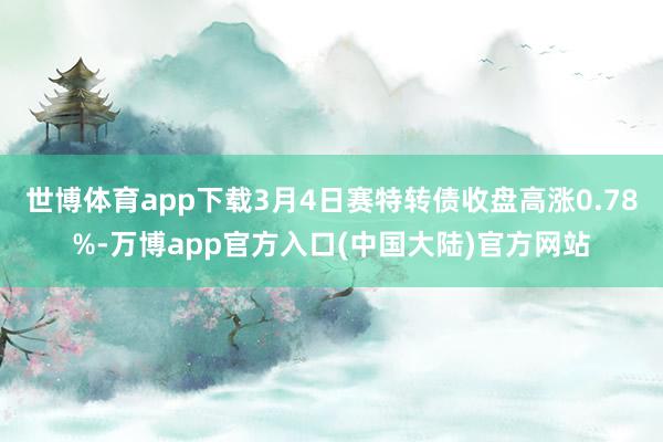 世博体育app下载3月4日赛特转债收盘高涨0.78%-万博app官方入口(中国大陆)官方网站