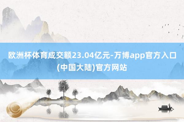 欧洲杯体育成交额23.04亿元-万博app官方入口(中国大陆)官方网站