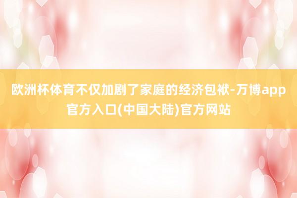 欧洲杯体育不仅加剧了家庭的经济包袱-万博app官方入口(中国大陆)官方网站