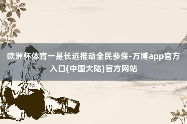 欧洲杯体育一是长远推动全民参保-万博app官方入口(中国大陆)官方网站