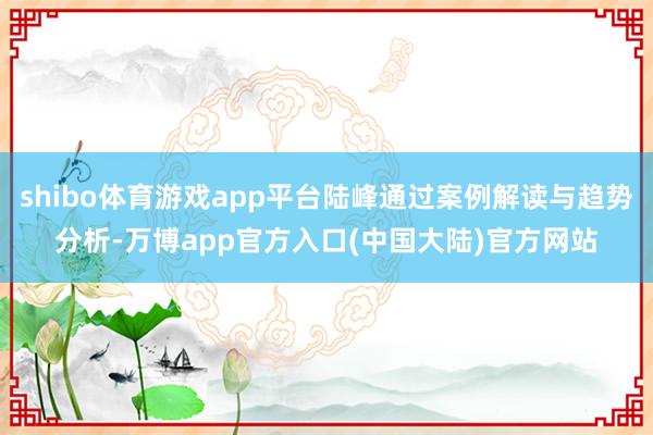 shibo体育游戏app平台陆峰通过案例解读与趋势分析-万博app官方入口(中国大陆)官方网站