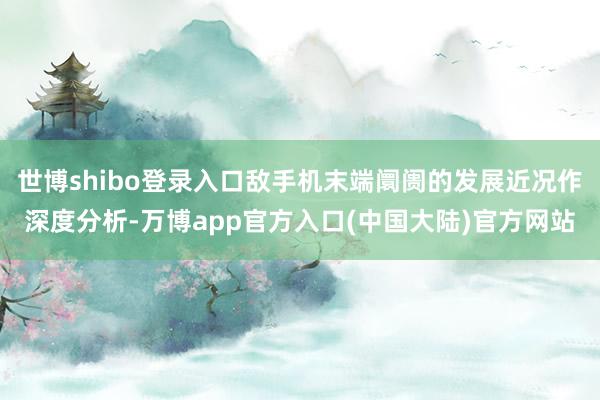 世博shibo登录入口敌手机末端阛阓的发展近况作深度分析-万博app官方入口(中国大陆)官方网站