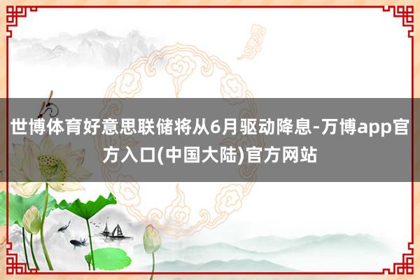世博体育好意思联储将从6月驱动降息-万博app官方入口(中国大陆)官方网站