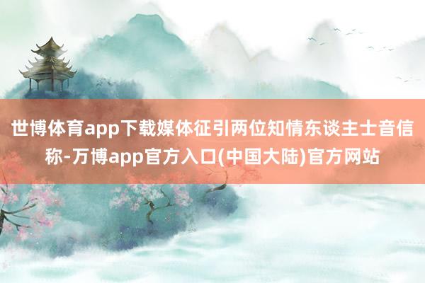 世博体育app下载　　媒体征引两位知情东谈主士音信称-万博app官方入口(中国大陆)官方网站