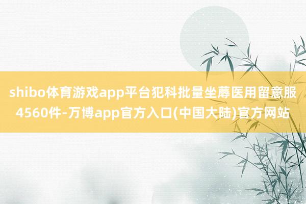 shibo体育游戏app平台犯科批量坐蓐医用留意服4560件-万博app官方入口(中国大陆)官方网站