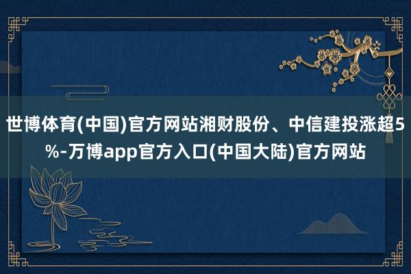 世博体育(中国)官方网站湘财股份、中信建投涨超5%-万博app官方入口(中国大陆)官方网站