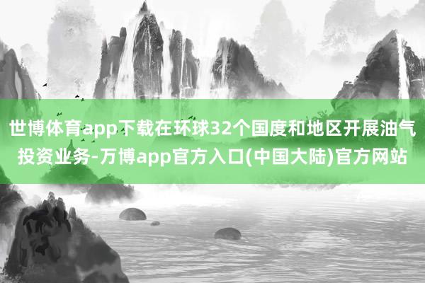 世博体育app下载在环球32个国度和地区开展油气投资业务-万博app官方入口(中国大陆)官方网站