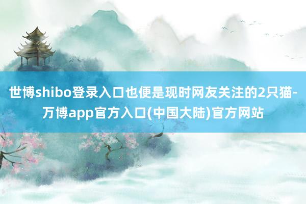 世博shibo登录入口也便是现时网友关注的2只猫-万博app官方入口(中国大陆)官方网站