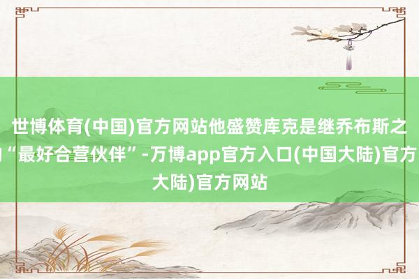世博体育(中国)官方网站他盛赞库克是继乔布斯之后的“最好合营伙伴”-万博app官方入口(中国大陆)官方网站