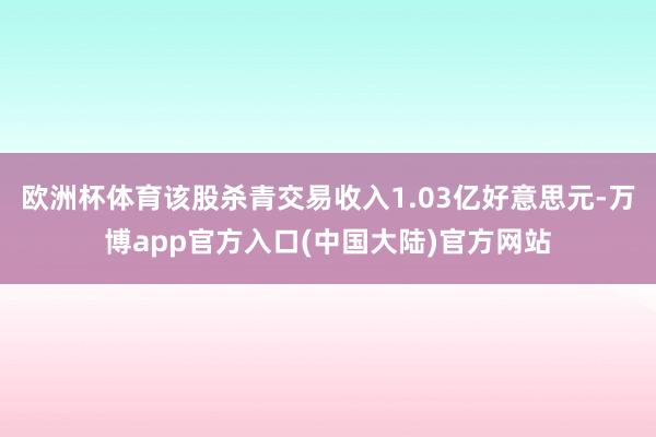 欧洲杯体育该股杀青交易收入1.03亿好意思元-万博app官方入口(中国大陆)官方网站