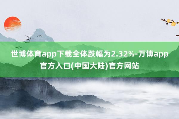 世博体育app下载全体跌幅为2.32%-万博app官方入口(中国大陆)官方网站