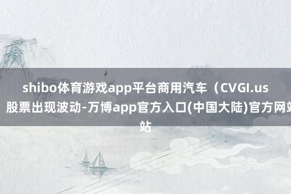 shibo体育游戏app平台商用汽车（CVGI.us）股票出现波动-万博app官方入口(中国大陆)官方网站