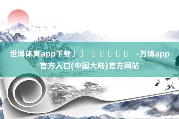 世博体育app下载		  					  -万博app官方入口(中国大陆)官方网站